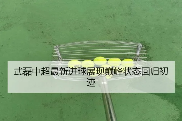 武磊中超最新进球展现巅峰状态回归初迹